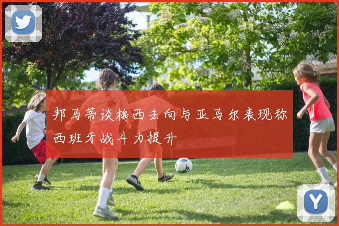 邦马蒂谈梅西去向与亚马尔表现称西班牙战斗力提升