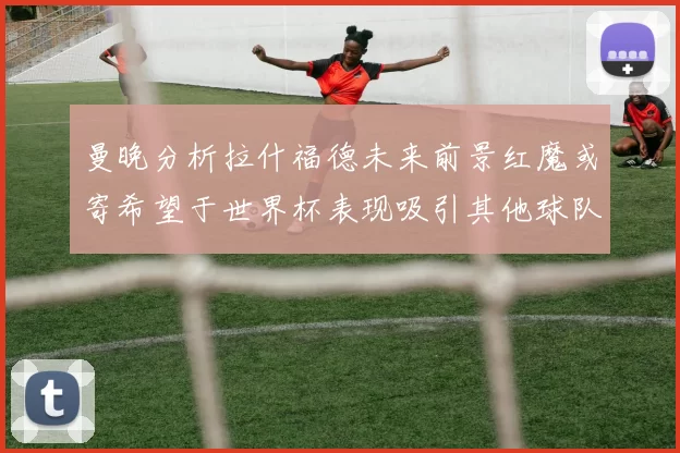 曼晚分析拉什福德未来前景红魔或寄希望于世界杯表现吸引其他球队