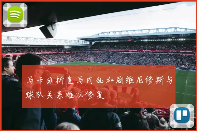 马卡分析皇马内乱加剧维尼修斯与球队关系难以修复