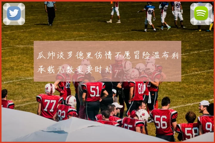 瓜帅谈罗德里伤情不愿冒险温布利承载无数重要时刻