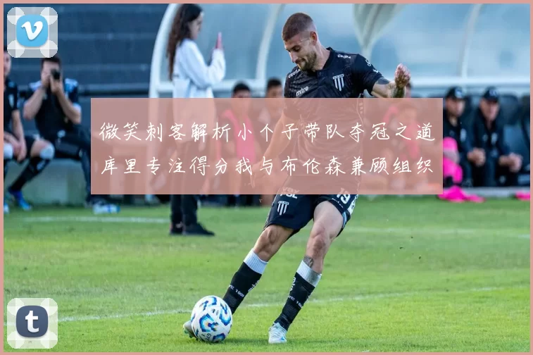 微笑刺客解析小个子带队夺冠之道库里专注得分我与布伦森兼顾组织与得分