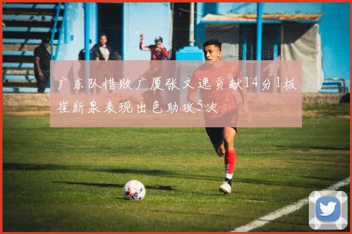 广东队惜败广厦张文逸贡献14分1板崔新泉表现出色助攻5次