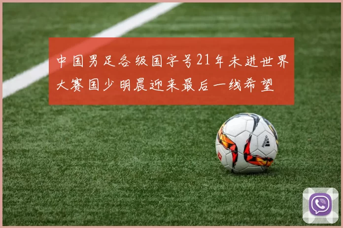 中国男足各级国字号21年未进世界大赛国少明晨迎来最后一线希望
