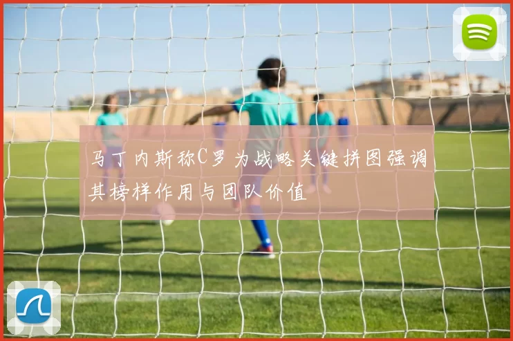 马丁内斯称C罗为战略关键拼图强调其榜样作用与团队价值