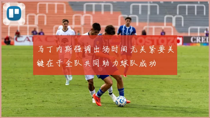 马丁内斯强调出场时间无关紧要关键在于全队共同助力球队成功