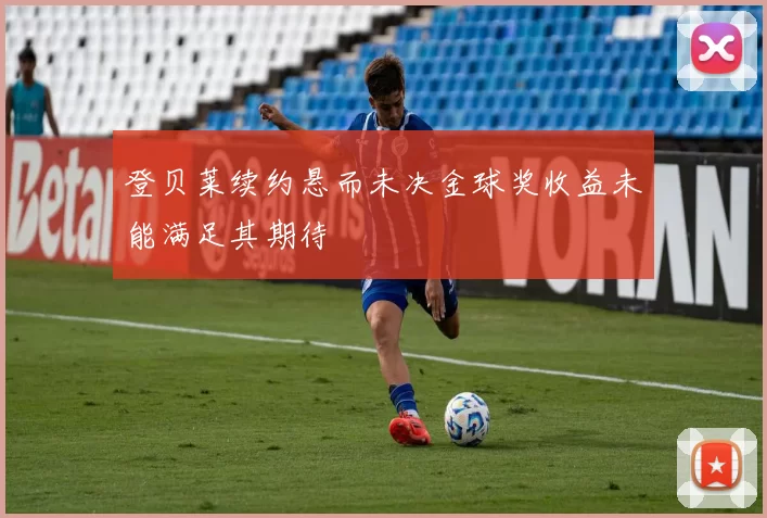 登贝莱续约悬而未决金球奖收益未能满足其期待