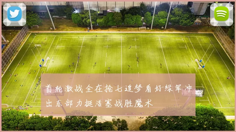 首轮激战全在抢七追梦看好绿军冲出东部力挺活塞战胜魔术