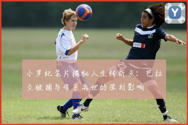 小罗纪录片揭秘人生转折点：巴拉圭被捕与母亲离世的深刻影响
