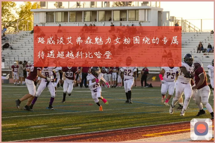 路威谈艾弗森魅力女粉围绕的专属待遇超越科比哈登