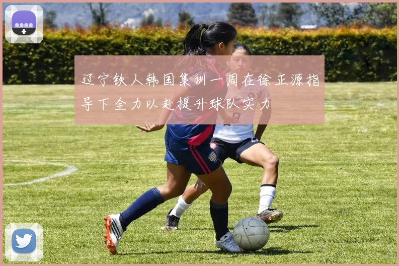 辽宁铁人韩国集训一周在徐正源指导下全力以赴提升球队实力
