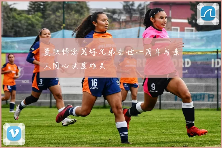 曼联悼念若塔兄弟去世一周年与亲人同心共度难关