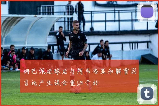 姆巴佩进球后与阿韦洛亚和解曾因言论产生误会重归于好