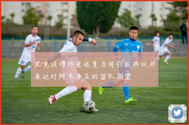 皮克谈穆帅重返皇马将引发热议并表达对阿韦洛亚的留队期望