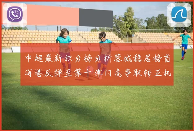 中超最新积分榜分析蓉城稳居榜首海港反弹至第十津门虎争取转正机会