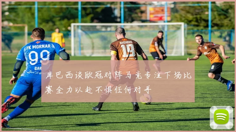 库巴西谈欧冠对阵马竞专注下场比赛全力以赴不惧任何对手