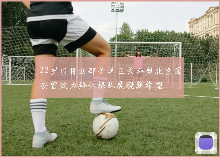 22岁门将刘邵子洋正式加盟北京国安曾效力拜仁梯队展现新希望