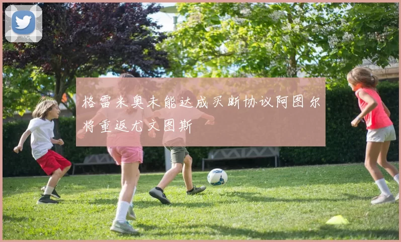 格雷米奥未能达成买断协议阿图尔将重返尤文图斯